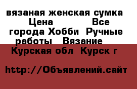 вязаная женская сумка  › Цена ­ 2 500 - Все города Хобби. Ручные работы » Вязание   . Курская обл.,Курск г.